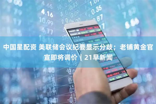 中国星配资 美联储会议纪要显示分歧；老铺黄金官宣即将调价｜21早新闻