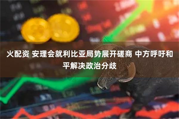 火配资 安理会就利比亚局势展开磋商 中方呼吁和平解决政治分歧
