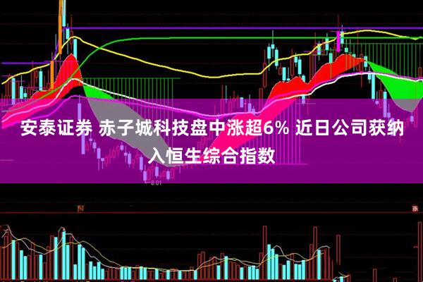 安泰证券 赤子城科技盘中涨超6% 近日公司获纳入恒生综合指数