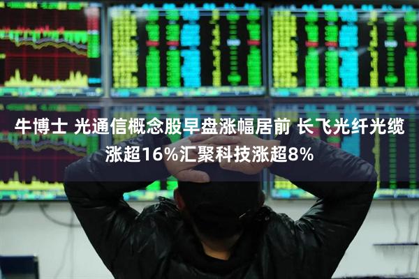 牛博士 光通信概念股早盘涨幅居前 长飞光纤光缆涨超16%汇聚科技涨超8%