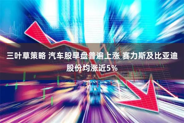 三叶草策略 汽车股早盘普遍上涨 赛力斯及比亚迪股份均涨近5%