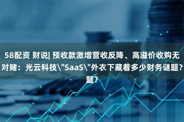 58配资 财说| 预收款激增营收反降、高溢价收购无对赌：光云科技＂SaaS＂外衣下藏着多少财务谜题？