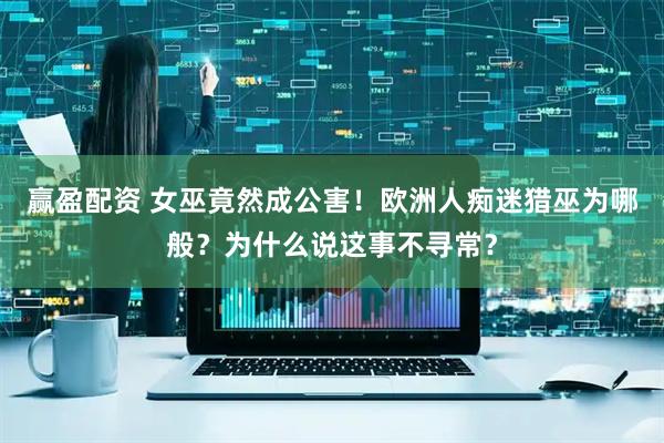 赢盈配资 女巫竟然成公害！欧洲人痴迷猎巫为哪般？为什么说这事不寻常？