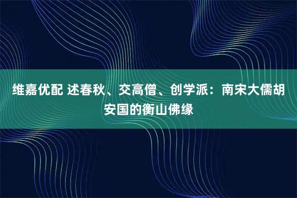 维嘉优配 述春秋、交高僧、创学派：南宋大儒胡安国的衡山佛缘