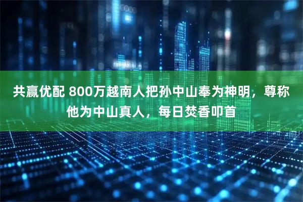 共赢优配 800万越南人把孙中山奉为神明，尊称他为中山真人，每日焚香叩首