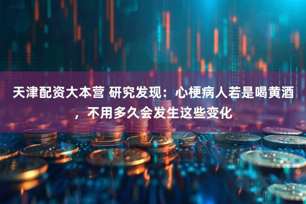 天津配资大本营 研究发现：心梗病人若是喝黄酒，不用多久会发生这些变化