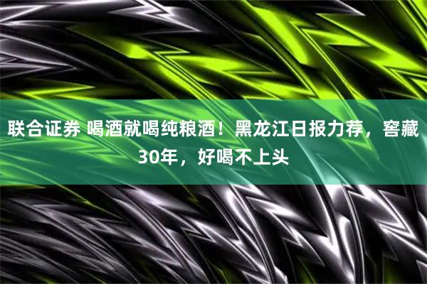 联合证券 喝酒就喝纯粮酒！黑龙江日报力荐，窖藏30年，好喝不上头