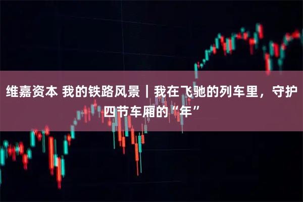 维嘉资本 我的铁路风景｜我在飞驰的列车里，守护四节车厢的“年”