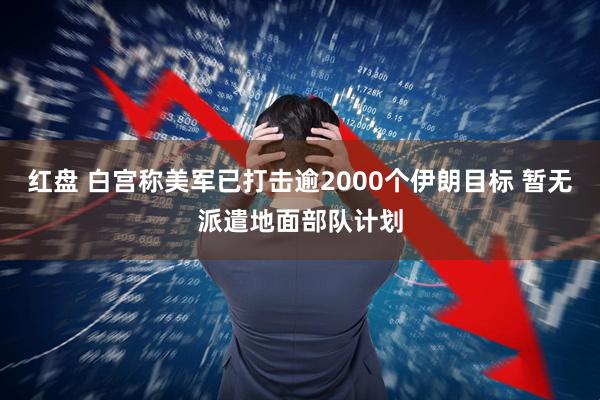 红盘 白宫称美军已打击逾2000个伊朗目标 暂无派遣地面部队计划