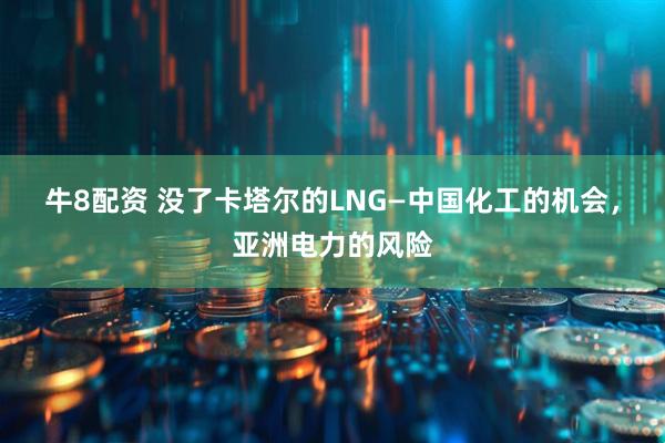 牛8配资 没了卡塔尔的LNG—中国化工的机会，亚洲电力的风险