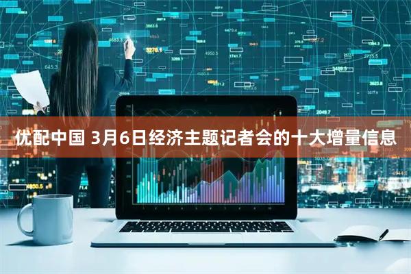 优配中国 3月6日经济主题记者会的十大增量信息