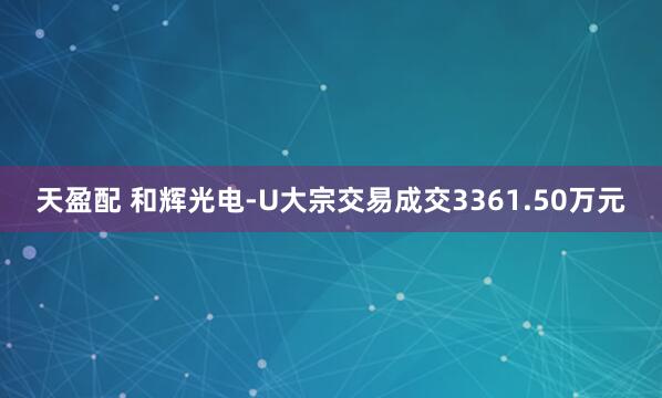 天盈配 和辉光电-U大宗交易成交3361.50万元