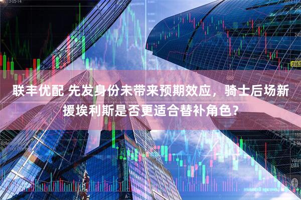 联丰优配 先发身份未带来预期效应，骑士后场新援埃利斯是否更适合替补角色？