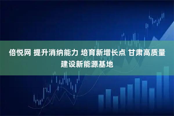 倍悦网 提升消纳能力 培育新增长点 甘肃高质量建设新能源基地