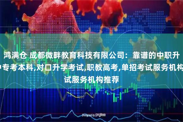 鸿满仓 成都微畔教育科技有限公司：靠谱的中职升学,中专考本科,对口升学考试,职教高考,单招考试服务机构推荐