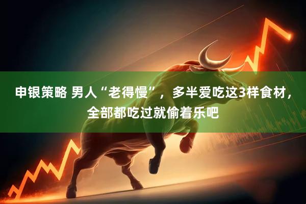 申银策略 男人“老得慢”，多半爱吃这3样食材，全部都吃过就偷着乐吧
