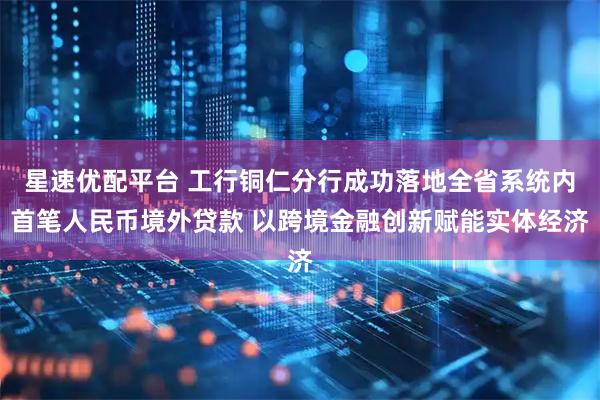 星速优配平台 工行铜仁分行成功落地全省系统内首笔人民币境外贷款 以跨境金融创新赋能实体经济