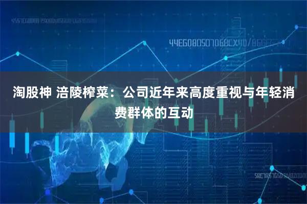 淘股神 涪陵榨菜：公司近年来高度重视与年轻消费群体的互动