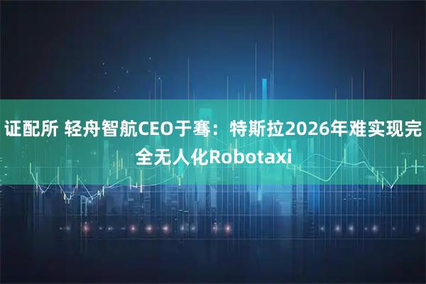 证配所 轻舟智航CEO于骞：特斯拉2026年难实现完全无人化Robotaxi