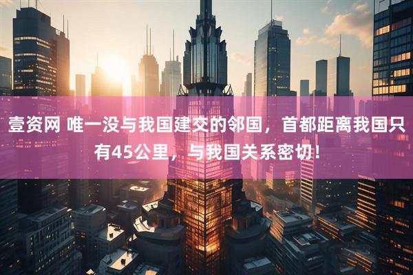 壹资网 唯一没与我国建交的邻国，首都距离我国只有45公里，与我国关系密切！