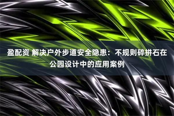 盈配资 解决户外步道安全隐患：不规则碎拼石在公园设计中的应用案例