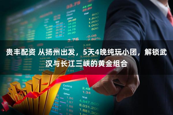 贵丰配资 从扬州出发，5天4晚纯玩小团，解锁武汉与长江三峡的黄金组合