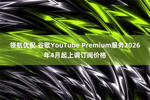 领航优配 谷歌YouTube Premium服务2026年4月起上调订阅价格