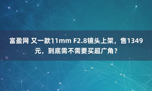 富盈网 又一款11mm F2.8镜头上架，售1349元，到底需不需要买超广角？