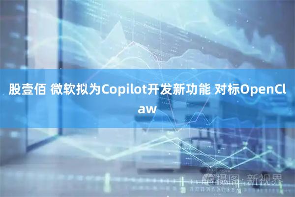 股壹佰 微软拟为Copilot开发新功能 对标OpenClaw