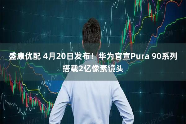 盛康优配 4月20日发布！华为官宣Pura 90系列搭载2亿像素镜头