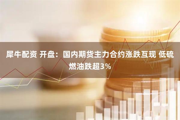 犀牛配资 开盘：国内期货主力合约涨跌互现 低硫燃油跌超3%