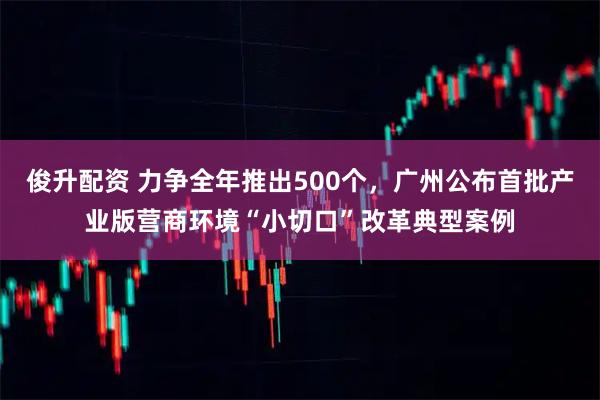 俊升配资 力争全年推出500个，广州公布首批产业版营商环境“小切口”改革典型案例