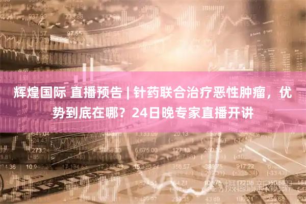 辉煌国际 直播预告 | 针药联合治疗恶性肿瘤，优势到底在哪？24日晚专家直播开讲