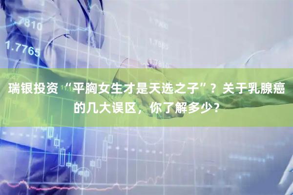 瑞银投资 “平胸女生才是天选之子”？关于乳腺癌的几大误区，你了解多少？