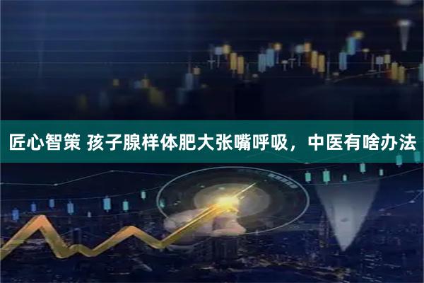 匠心智策 孩子腺样体肥大张嘴呼吸，中医有啥办法