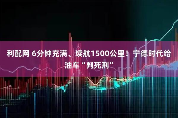 利配网 6分钟充满、续航1500公里！宁德时代给油车“判死刑”