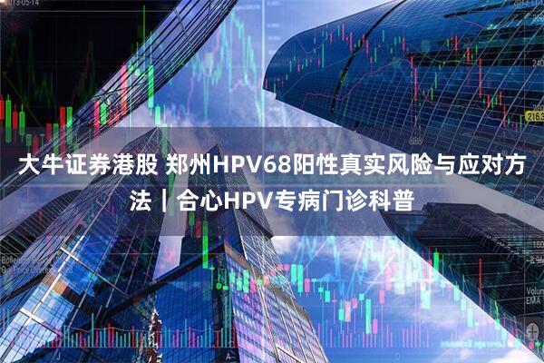 大牛证券港股 郑州HPV68阳性真实风险与应对方法|合心HPV专病门诊科普