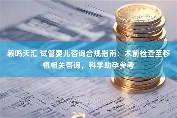 毅鸣天汇 试管婴儿咨询合规指南：术前检查至移植相关咨询，科学助孕参考