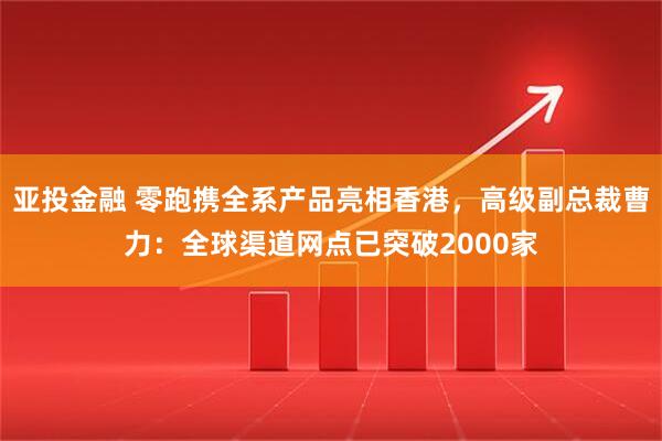 亚投金融 零跑携全系产品亮相香港，高级副总裁曹力：全球渠道网点已突破2000家