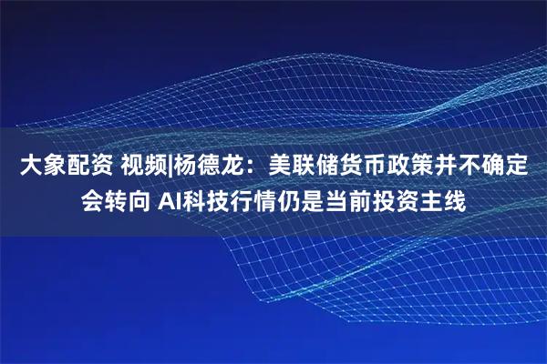 大象配资 视频|杨德龙：美联储货币政策并不确定会转向 AI科技行情仍是当前投资主线