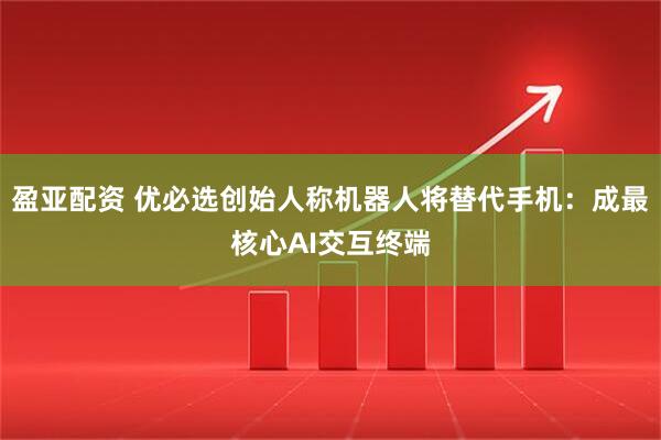 盈亚配资 优必选创始人称机器人将替代手机:成最核心AI交互终端