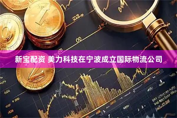 新宝配资 美力科技在宁波成立国际物流公司
