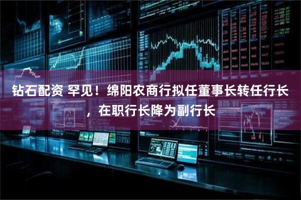 钻石配资 罕见！绵阳农商行拟任董事长转任行长，在职行长降为副行长