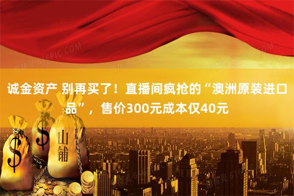 诚金资产 别再买了！直播间疯抢的“澳洲原装进口品”，售价300元成本仅40元