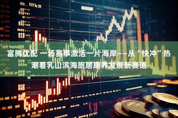 富腾优配 一场赛事激活一片海岸——从“快冲”热潮看乳山滨海旅居康养发展新赛道