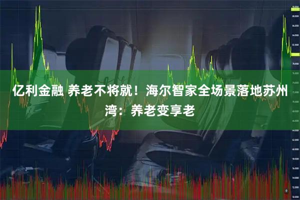 亿利金融 养老不将就!海尔智家全场景落地苏州湾:养老变享老
