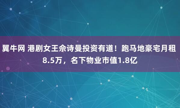 翼牛网 港剧女王佘诗曼投资有道!跑马地豪宅月租 8.5万,名下物业市值1.8亿