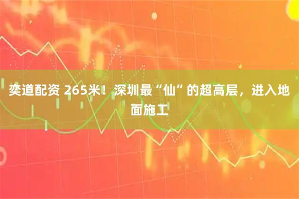 奕道配资 265米!深圳最“仙”的超高层,进入地面施工
