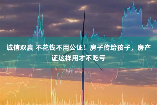 诚信双赢 不花钱不用公证!房子传给孩子,房产证这样用才不吃亏
