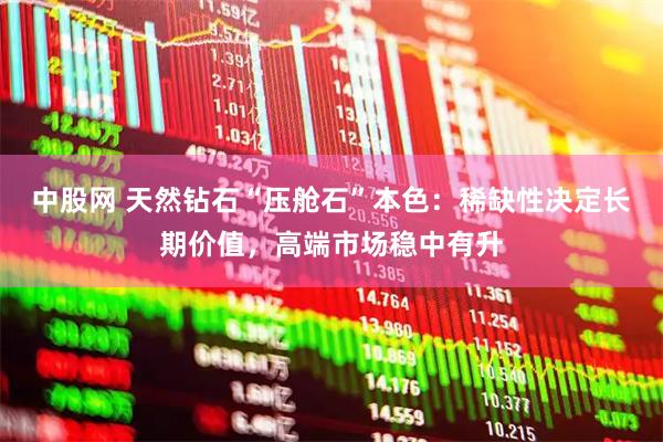 中股网 天然钻石“压舱石”本色：稀缺性决定长期价值，高端市场稳中有升